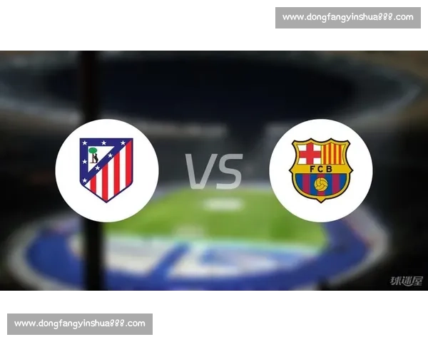 马竞主场迎战瓦伦西亚 西甲强强对话争欧战席位关键之战谁能掌控节奏